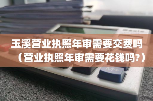 玉溪营业执照年审需要交费吗（营业执照年审需要花钱吗?）