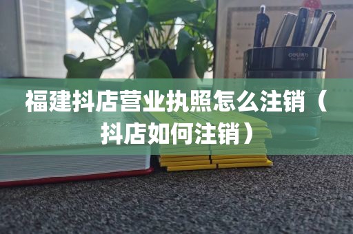 福建抖店营业执照怎么注销（抖店如何注销）
