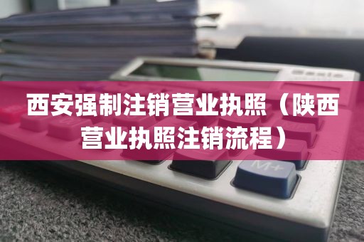 西安强制注销营业执照(陕西营业执照注销流程)