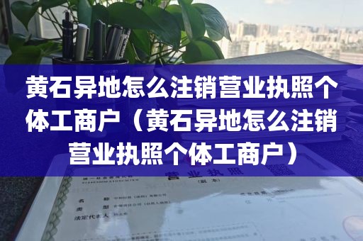 黄石异地怎么注销营业执照个体工商户（黄石异地怎么注销营业执照个体工商户）