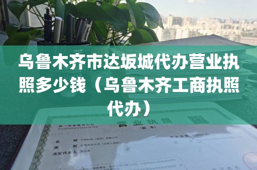 乌鲁木齐市达坂城代办营业执照多少钱（乌鲁木齐工商执照代办）