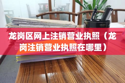 龙岗区网上注销营业执照（龙岗注销营业执照在哪里）
