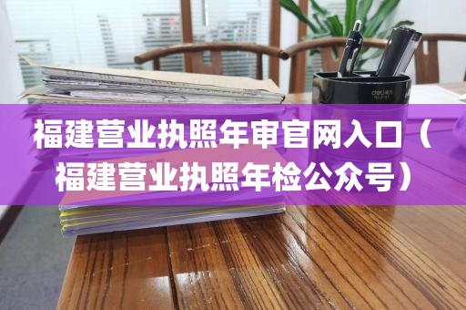 福建营业执照年审官网入口（福建营业执照年检公众号）