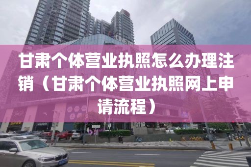 甘肃个体营业执照怎么办理注销（甘肃个体营业执照网上申请流程）