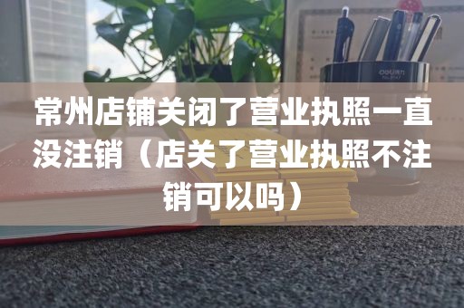 常州店铺关闭了营业执照一直没注销（店关了营业执照不注销可以吗）