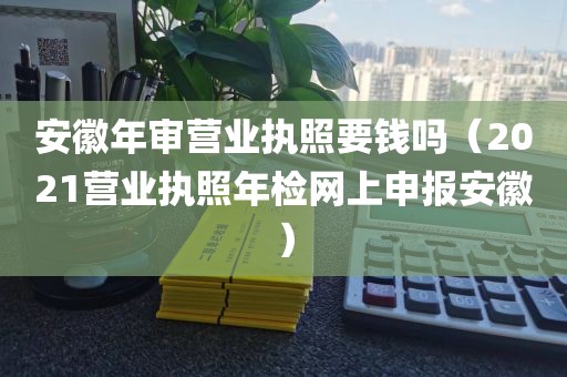 安徽年审营业执照要钱吗（2021营业执照年检网上申报安徽）