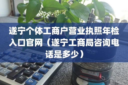 遂宁个体工商户营业执照年检入口官网（遂宁工商局咨询电话是多少）