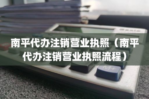 南平代办注销营业执照（南平代办注销营业执照流程）