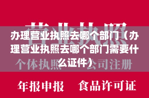 办理营业执照去哪个部门（办理营业执照去哪个部门需要什么证件）