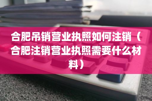 合肥吊销营业执照如何注销（合肥注销营业执照需要什么材料）
