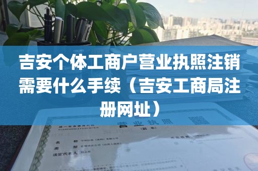 吉安个体工商户营业执照注销需要什么手续（吉安工商局注册网址）