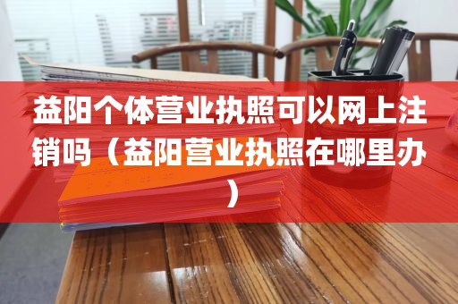 益阳个体营业执照可以网上注销吗（益阳营业执照在哪里办）
