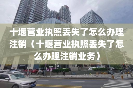 十堰营业执照丢失了怎么办理注销（十堰营业执照丢失了怎么办理注销业务）