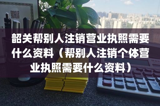 韶关帮别人注销营业执照需要什么资料（帮别人注销个体营业执照需要什么资料）