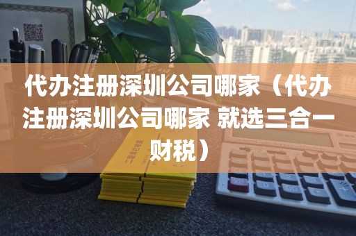 代办注册深圳公司哪家（代办注册深圳公司哪家 就选三合一财税）