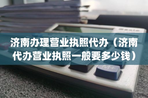 济南办理营业执照代办（济南代办营业执照一般要多少钱）