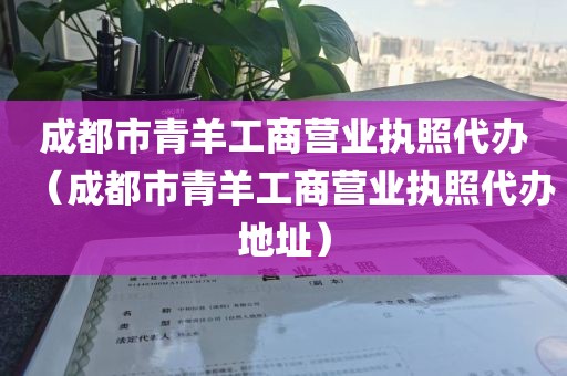 成都市青羊工商营业执照代办（成都市青羊工商营业执照代办地址）