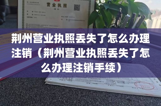 荆州营业执照丢失了怎么办理注销（荆州营业执照丢失了怎么办理注销手续）