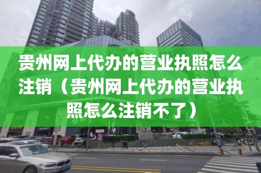 贵州网上代办的营业执照怎么注销（贵州网上代办的营业执照怎么注销不了）