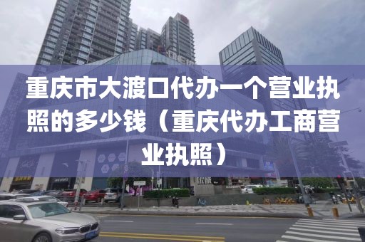 重庆市大渡口代办一个营业执照的多少钱（重庆代办工商营业执照）