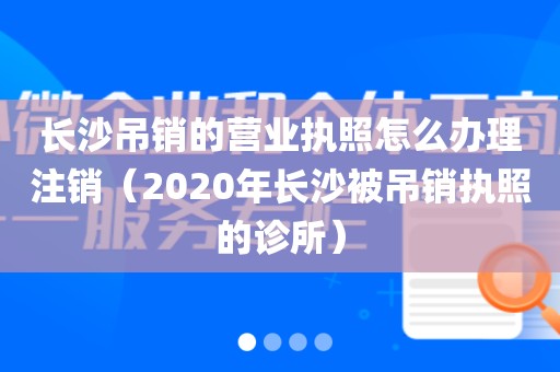 长沙吊销的营业执照怎么办理注销（2020年长沙被吊销执照的诊所）