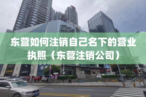 东营如何注销自己名下的营业执照（东营注销公司）