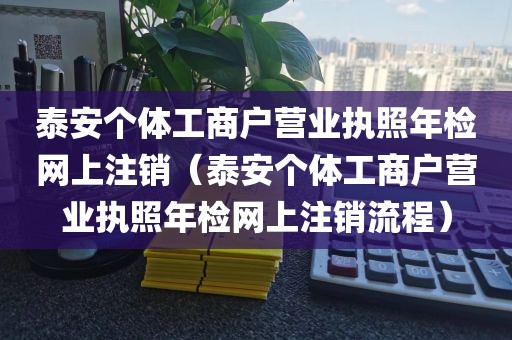 泰安个体工商户营业执照年检网上注销(泰安个体工商户营业执照年检网上注销流程)