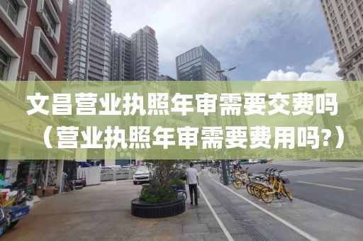 文昌营业执照年审需要交费吗（营业执照年审需要费用吗?）