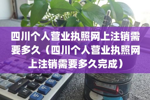 四川个人营业执照网上注销需要多久（四川个人营业执照网上注销需要多久完成）