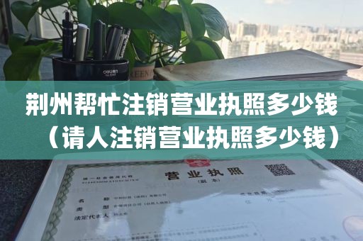 荆州帮忙注销营业执照多少钱（请人注销营业执照多少钱）