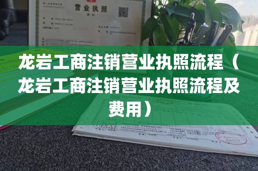 龙岩工商注销营业执照流程（龙岩工商注销营业执照流程及费用）