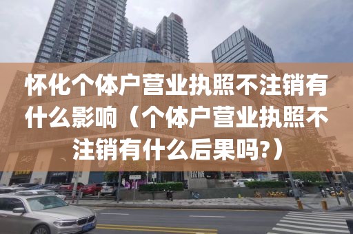 怀化个体户营业执照不注销有什么影响（个体户营业执照不注销有什么后果吗?）