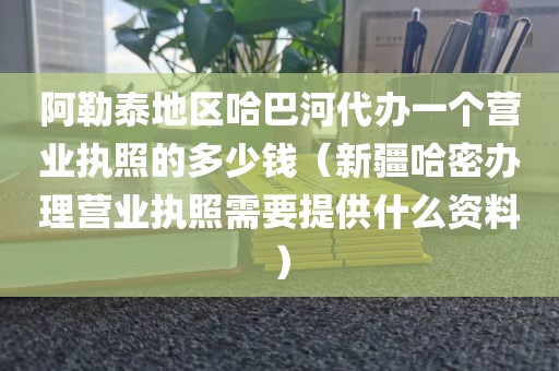 阿勒泰地区哈巴河代办一个营业执照的多少钱（新疆哈密办理营业执照需要提供什么资料）
