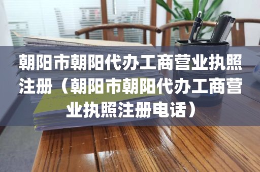 朝阳市朝阳代办工商营业执照注册（朝阳市朝阳代办工商营业执照注册电话）