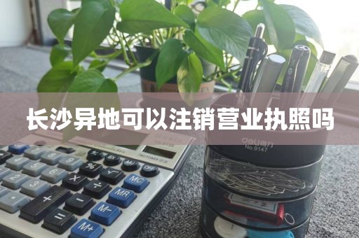 长沙异地可以注销营业执照吗