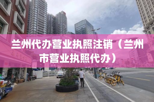 兰州代办营业执照注销（兰州市营业执照代办）