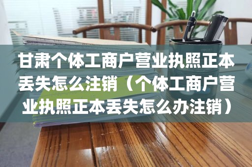 甘肃个体工商户营业执照正本丢失怎么注销（个体工商户营业执照正本丢失怎么办注销）