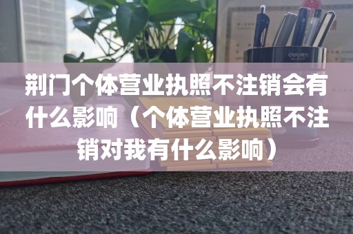 荆门个体营业执照不注销会有什么影响（个体营业执照不注销对我有什么影响）