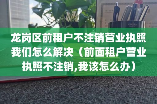龙岗区前租户不注销营业执照我们怎么解决（前面租户营业执照不注销,我该怎么办）