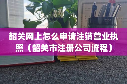 韶关网上怎么申请注销营业执照（韶关市注册公司流程）