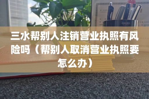 三水帮别人注销营业执照有风险吗(帮别人取消营业执照要怎么办)