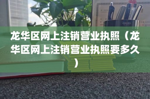 龙华区网上注销营业执照（龙华区网上注销营业执照要多久）