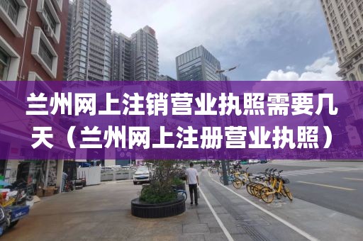 兰州网上注销营业执照需要几天（兰州网上注册营业执照）