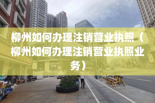 柳州如何办理注销营业执照（柳州如何办理注销营业执照业务）