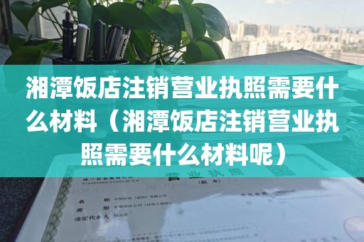 湘潭饭店注销营业执照需要什么材料（湘潭饭店注销营业执照需要什么材料呢）