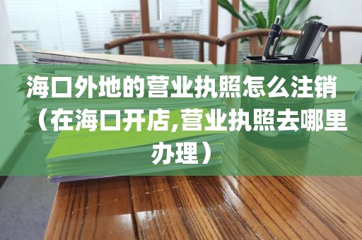 海口外地的营业执照怎么注销（在海口开店,营业执照去哪里办理）