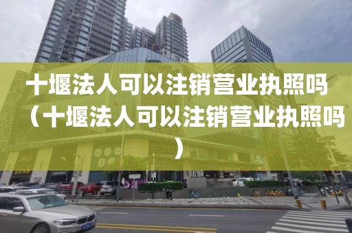 十堰法人可以注销营业执照吗（十堰法人可以注销营业执照吗）