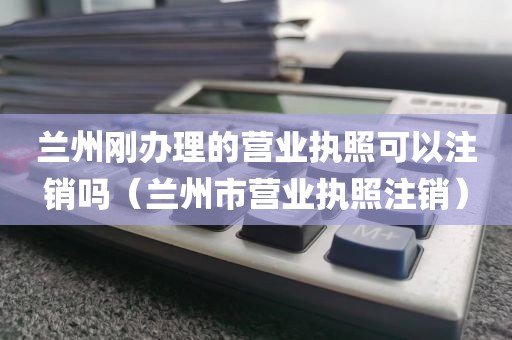 兰州刚办理的营业执照可以注销吗（兰州市营业执照注销）