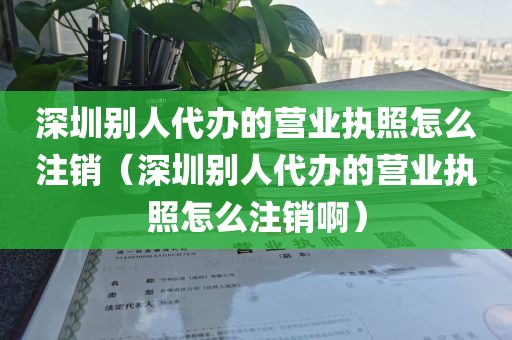 深圳别人代办的营业执照怎么注销(深圳别人代办的营业执照怎么注销啊)