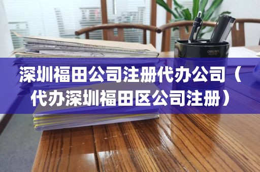 深圳福田公司注册代办公司（代办深圳福田区公司注册）